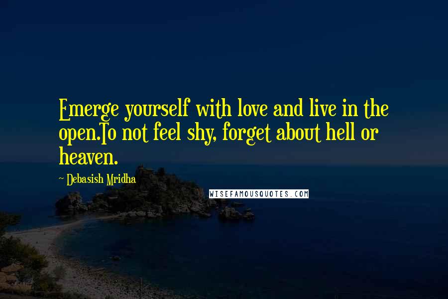 Debasish Mridha Quotes: Emerge yourself with love and live in the open.To not feel shy, forget about hell or heaven.