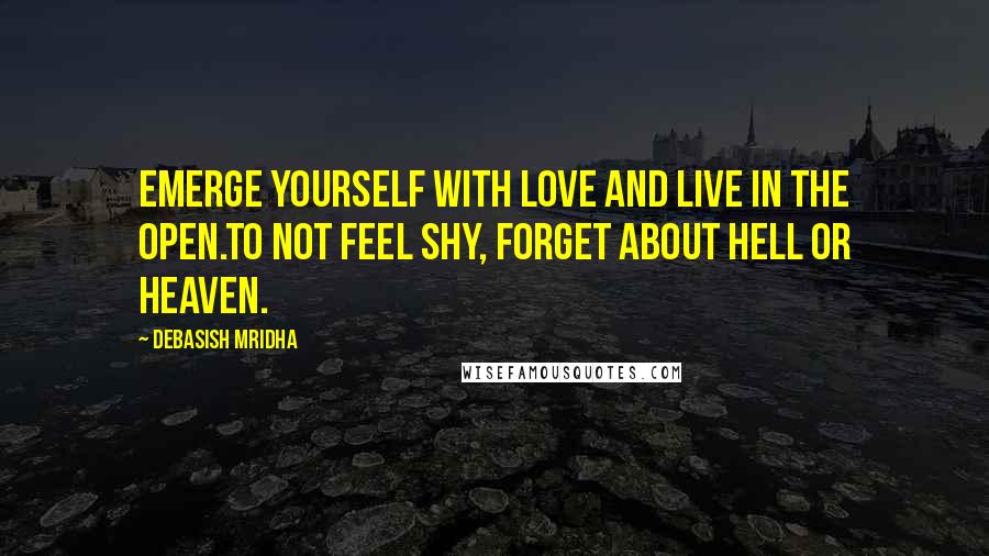 Debasish Mridha Quotes: Emerge yourself with love and live in the open.To not feel shy, forget about hell or heaven.
