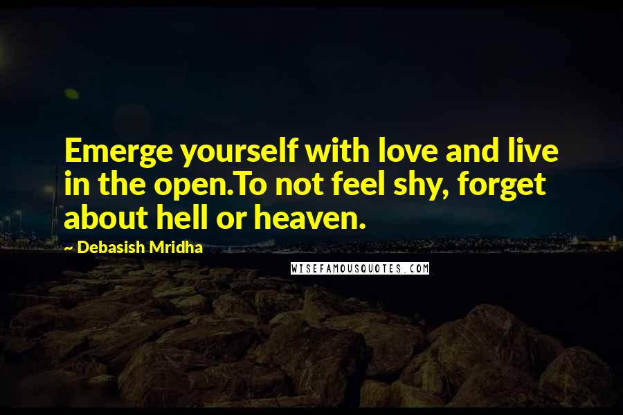 Debasish Mridha Quotes: Emerge yourself with love and live in the open.To not feel shy, forget about hell or heaven.