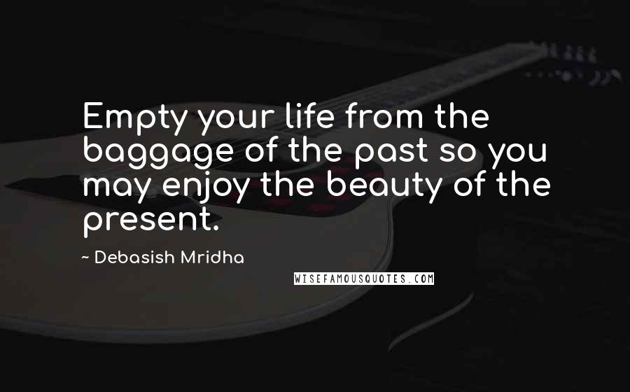 Debasish Mridha Quotes: Empty your life from the baggage of the past so you may enjoy the beauty of the present.