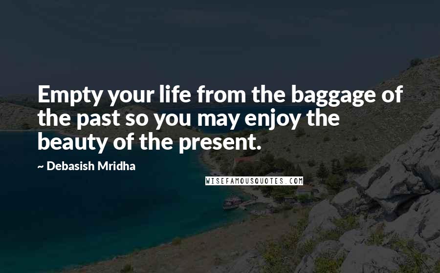 Debasish Mridha Quotes: Empty your life from the baggage of the past so you may enjoy the beauty of the present.