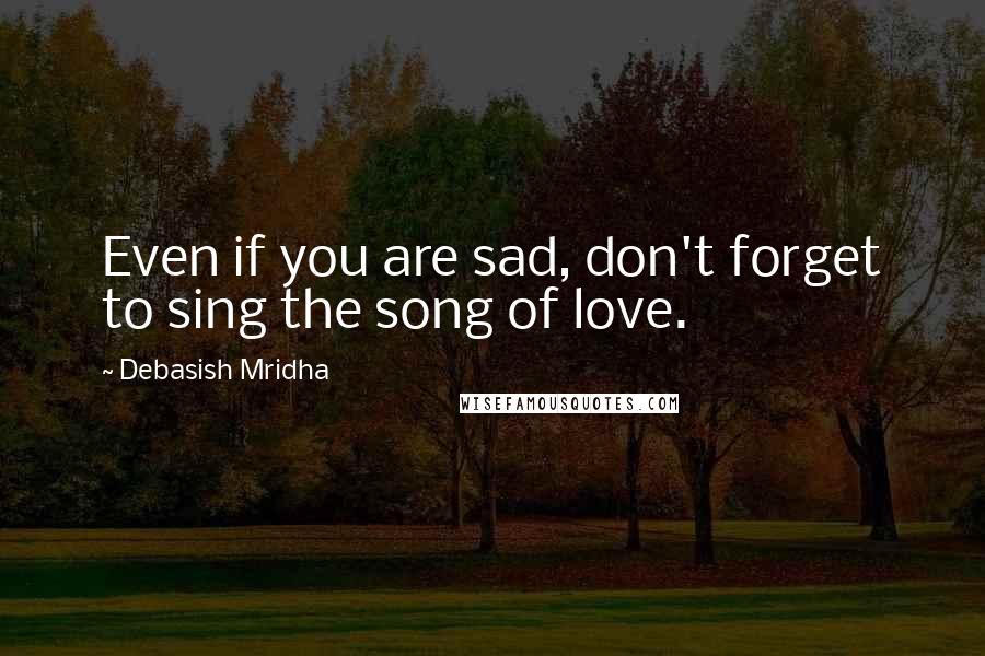 Debasish Mridha Quotes: Even if you are sad, don't forget to sing the song of love.