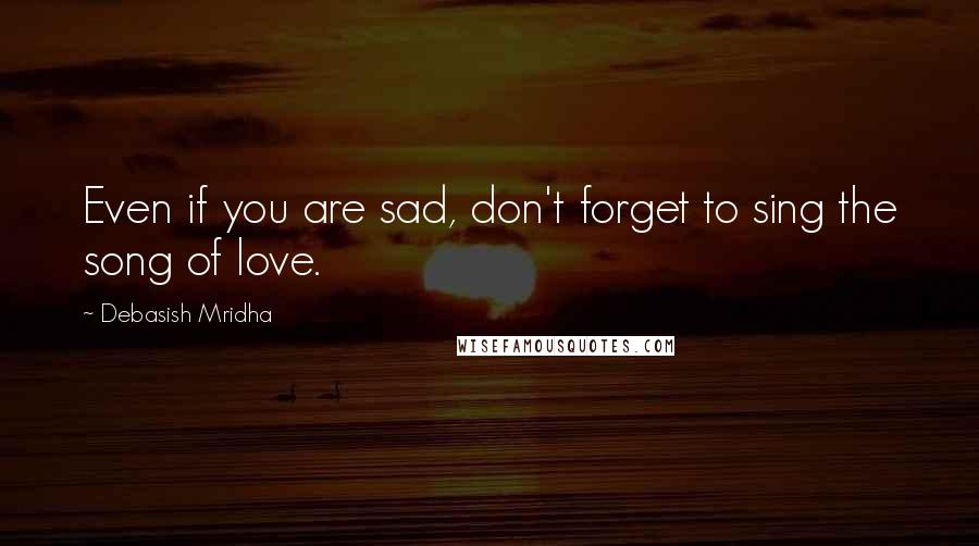 Debasish Mridha Quotes: Even if you are sad, don't forget to sing the song of love.