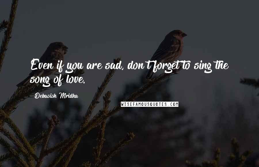 Debasish Mridha Quotes: Even if you are sad, don't forget to sing the song of love.