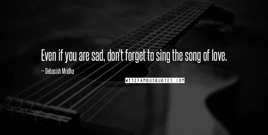 Debasish Mridha Quotes: Even if you are sad, don't forget to sing the song of love.
