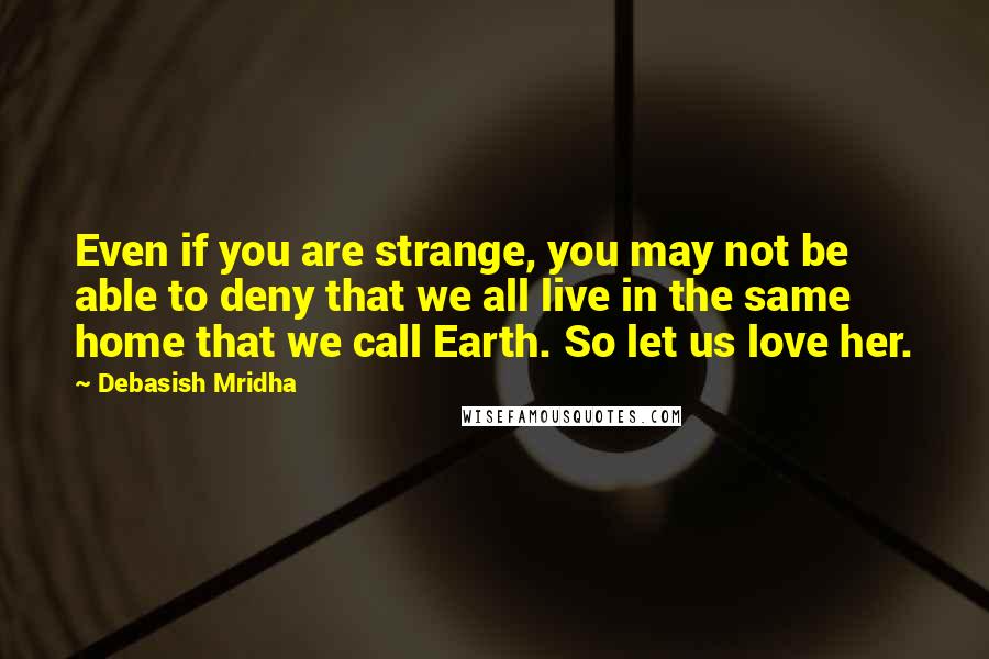 Debasish Mridha Quotes: Even if you are strange, you may not be able to deny that we all live in the same home that we call Earth. So let us love her.