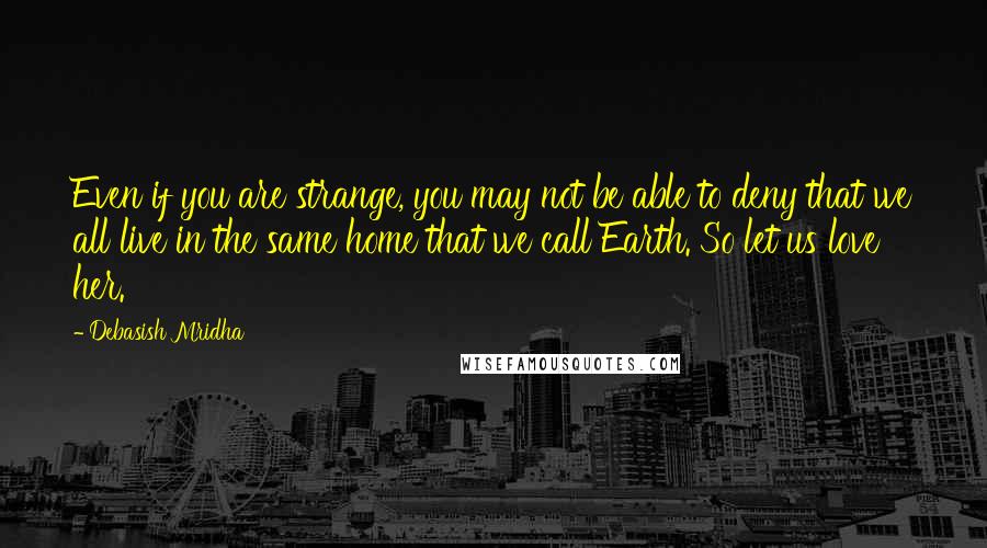 Debasish Mridha Quotes: Even if you are strange, you may not be able to deny that we all live in the same home that we call Earth. So let us love her.