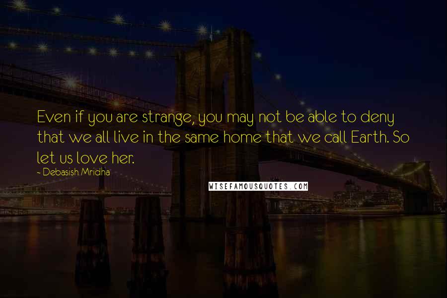 Debasish Mridha Quotes: Even if you are strange, you may not be able to deny that we all live in the same home that we call Earth. So let us love her.