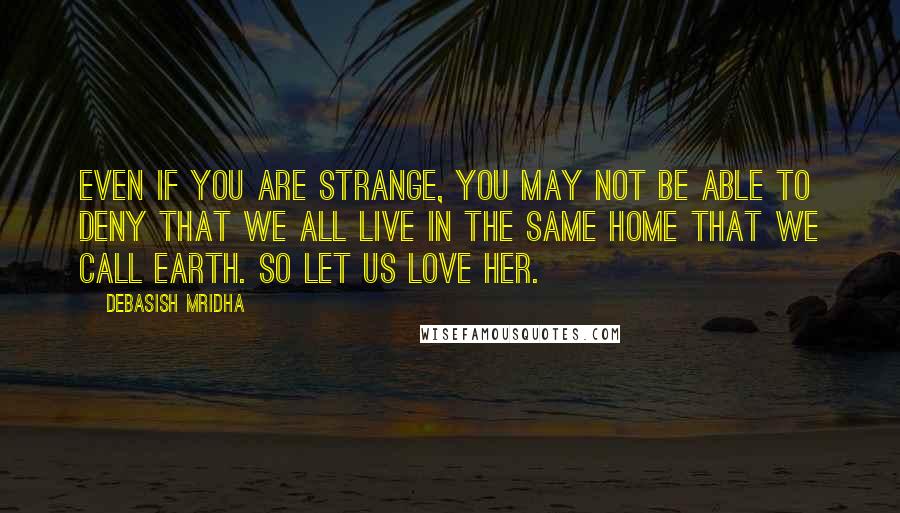 Debasish Mridha Quotes: Even if you are strange, you may not be able to deny that we all live in the same home that we call Earth. So let us love her.