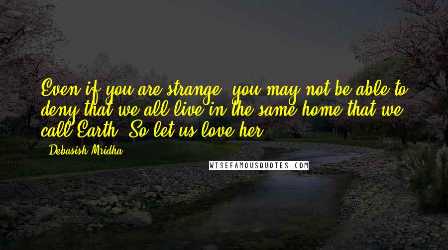 Debasish Mridha Quotes: Even if you are strange, you may not be able to deny that we all live in the same home that we call Earth. So let us love her.