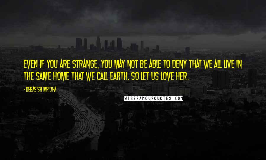 Debasish Mridha Quotes: Even if you are strange, you may not be able to deny that we all live in the same home that we call Earth. So let us love her.