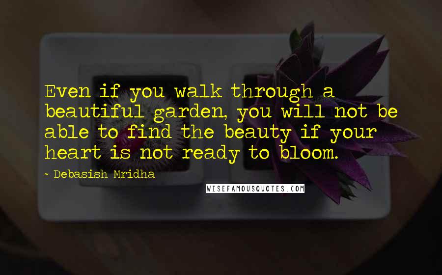 Debasish Mridha Quotes: Even if you walk through a beautiful garden, you will not be able to find the beauty if your heart is not ready to bloom.