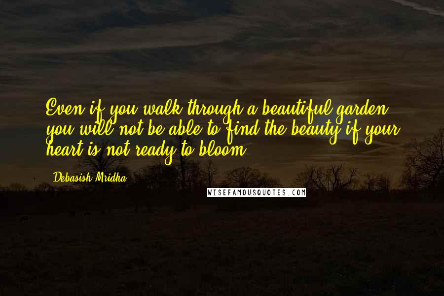 Debasish Mridha Quotes: Even if you walk through a beautiful garden, you will not be able to find the beauty if your heart is not ready to bloom.