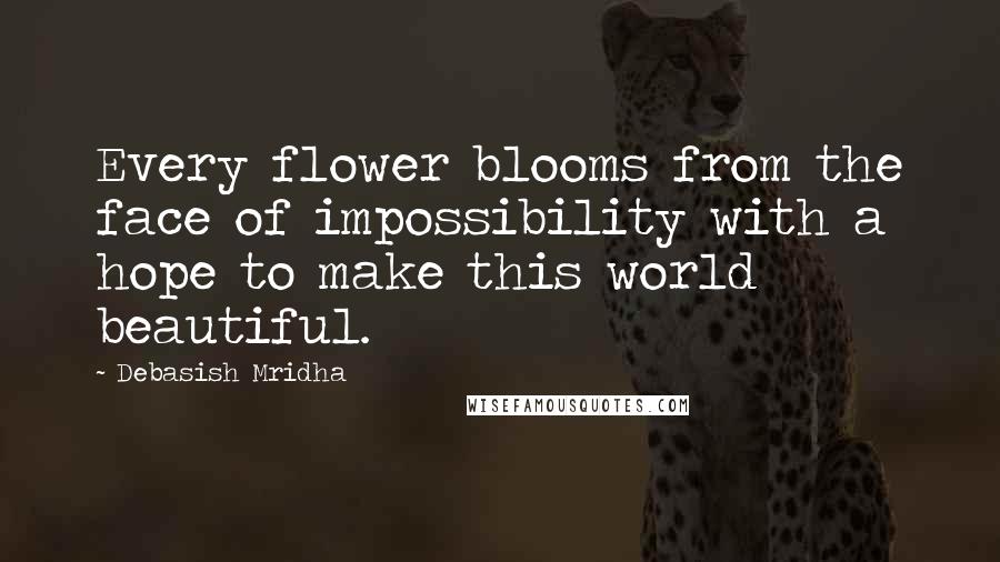 Debasish Mridha Quotes: Every flower blooms from the face of impossibility with a hope to make this world beautiful.