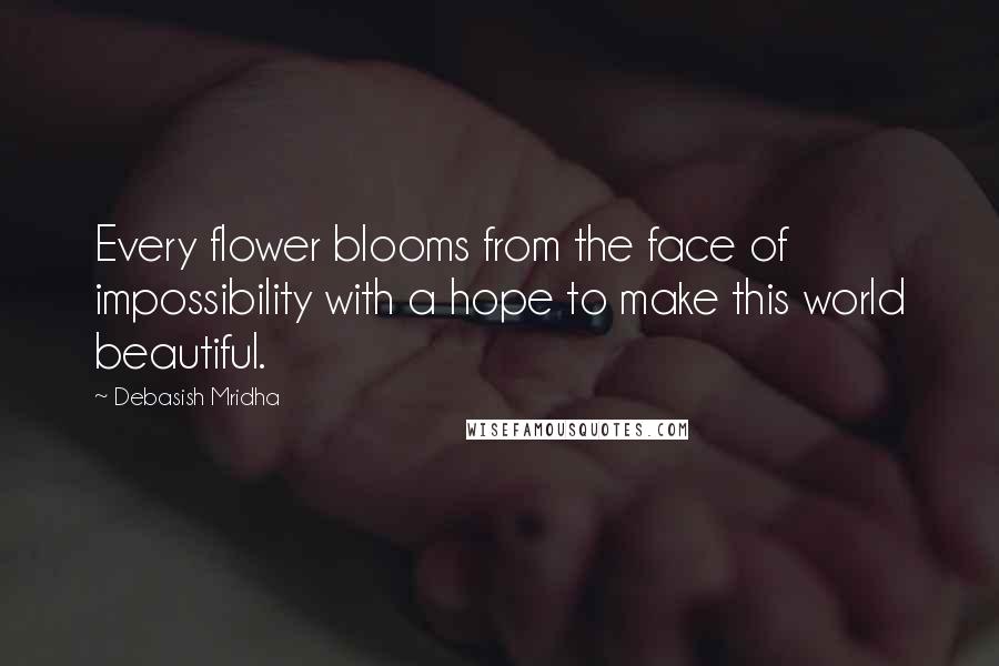 Debasish Mridha Quotes: Every flower blooms from the face of impossibility with a hope to make this world beautiful.