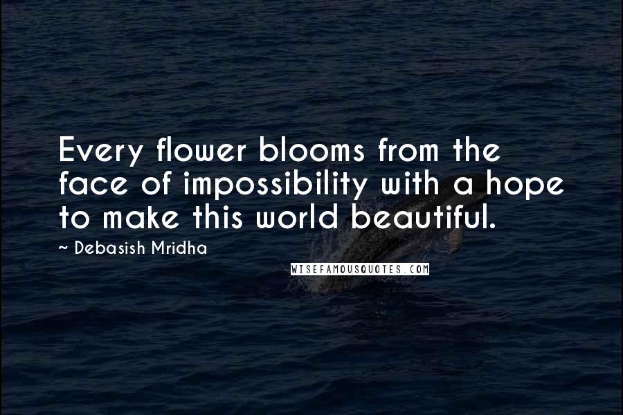 Debasish Mridha Quotes: Every flower blooms from the face of impossibility with a hope to make this world beautiful.