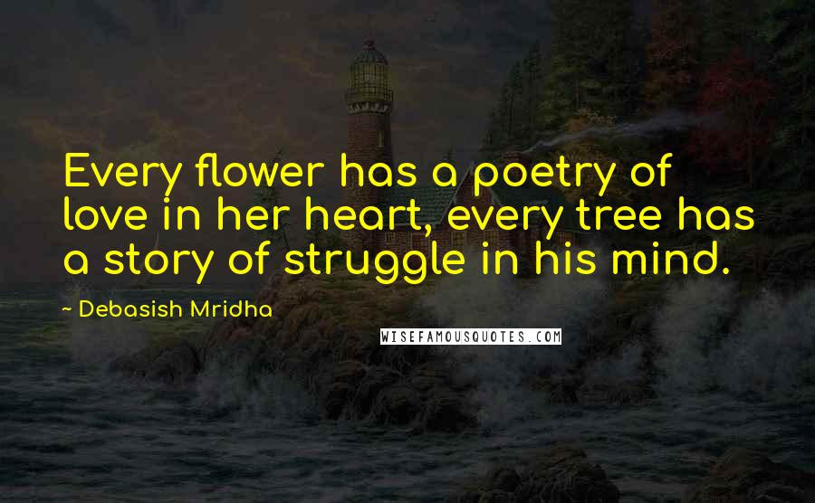 Debasish Mridha Quotes: Every flower has a poetry of love in her heart, every tree has a story of struggle in his mind.