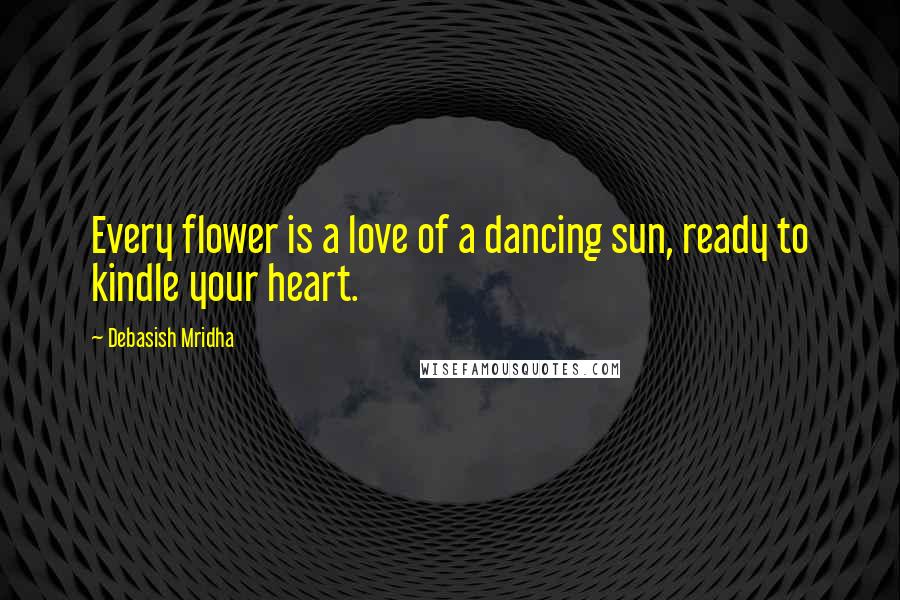 Debasish Mridha Quotes: Every flower is a love of a dancing sun, ready to kindle your heart.