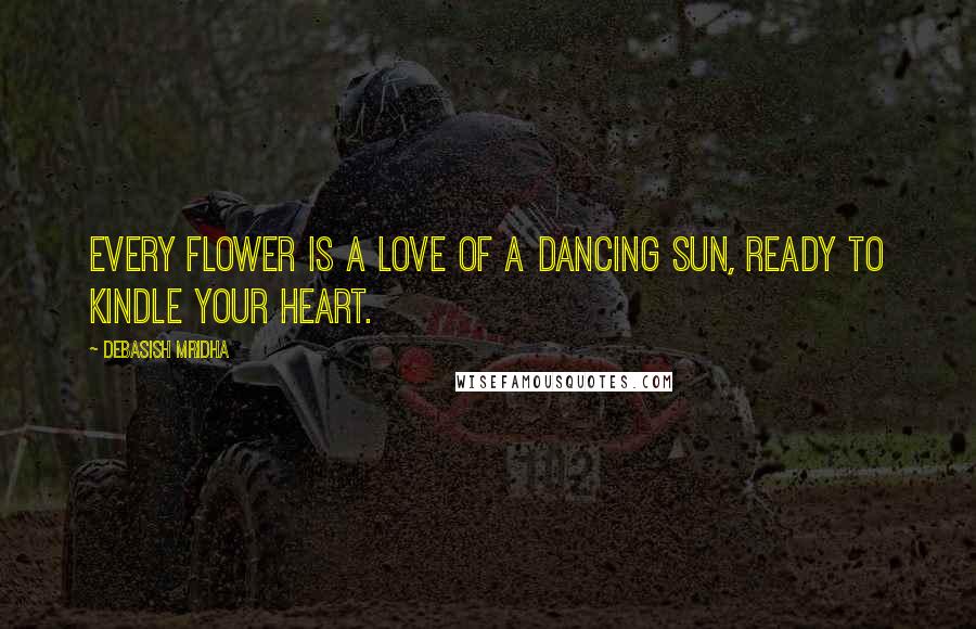 Debasish Mridha Quotes: Every flower is a love of a dancing sun, ready to kindle your heart.