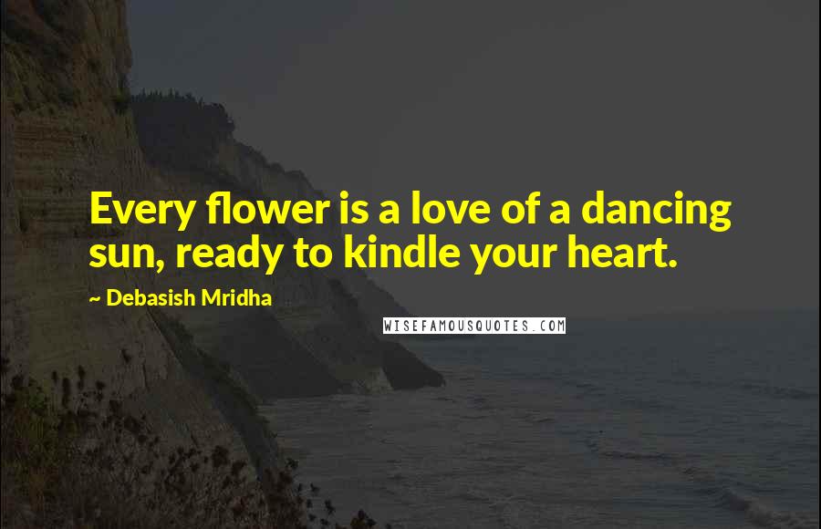 Debasish Mridha Quotes: Every flower is a love of a dancing sun, ready to kindle your heart.