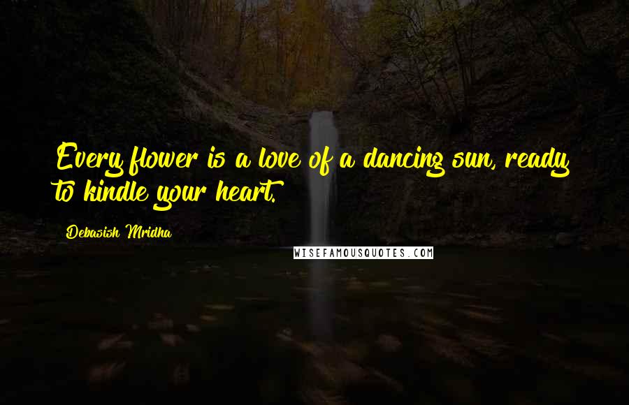 Debasish Mridha Quotes: Every flower is a love of a dancing sun, ready to kindle your heart.