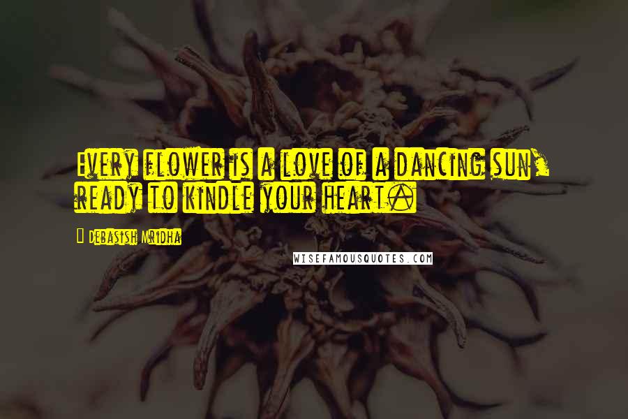 Debasish Mridha Quotes: Every flower is a love of a dancing sun, ready to kindle your heart.