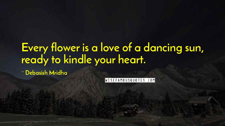 Debasish Mridha Quotes: Every flower is a love of a dancing sun, ready to kindle your heart.