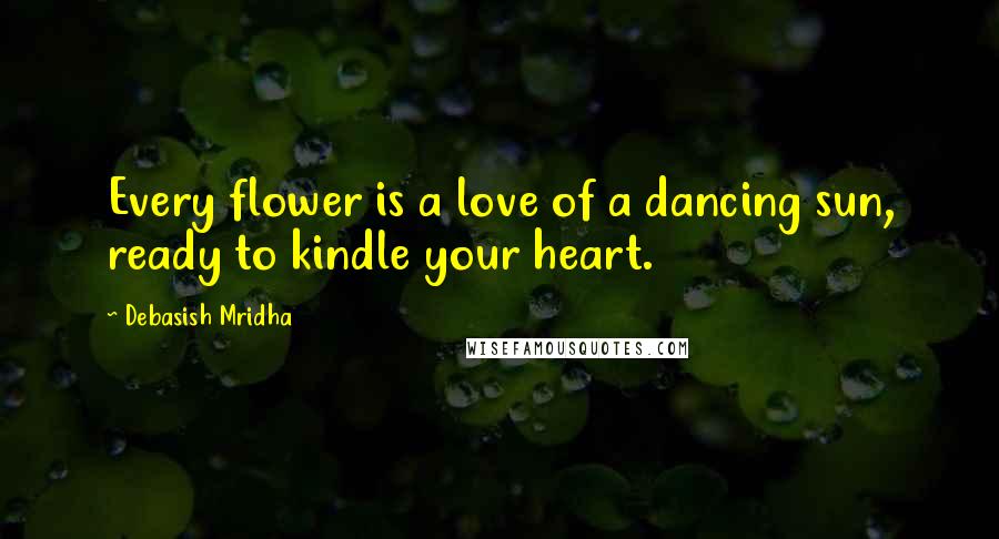 Debasish Mridha Quotes: Every flower is a love of a dancing sun, ready to kindle your heart.