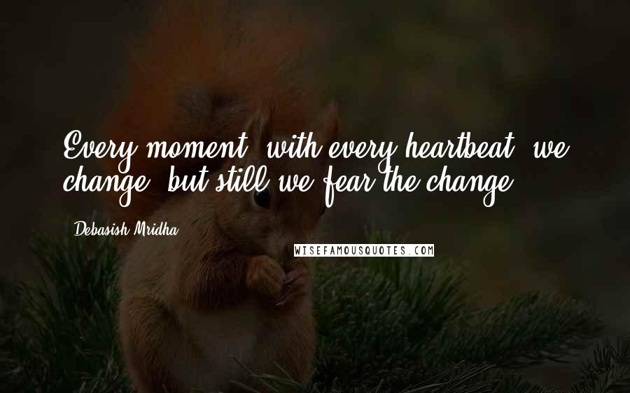 Debasish Mridha Quotes: Every moment, with every heartbeat, we change, but still we fear the change.