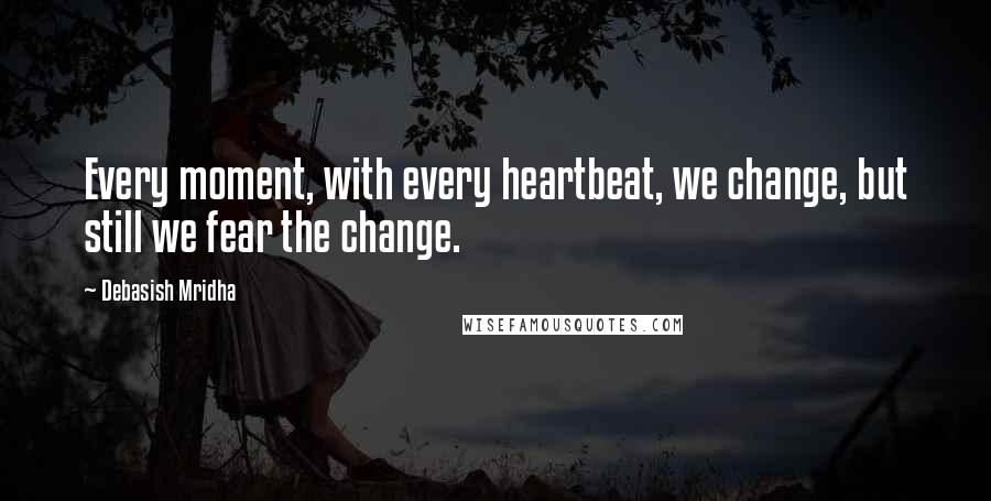 Debasish Mridha Quotes: Every moment, with every heartbeat, we change, but still we fear the change.
