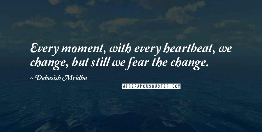 Debasish Mridha Quotes: Every moment, with every heartbeat, we change, but still we fear the change.