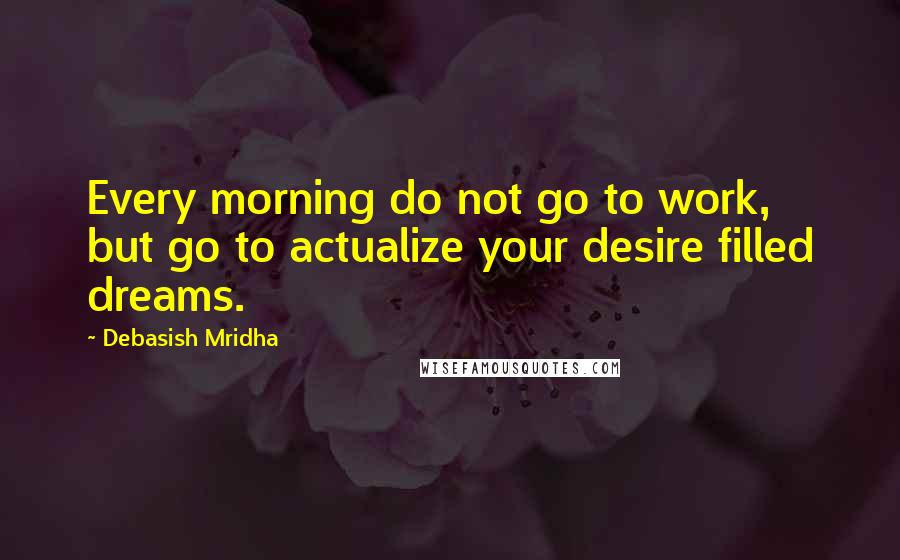 Debasish Mridha Quotes: Every morning do not go to work, but go to actualize your desire filled dreams.