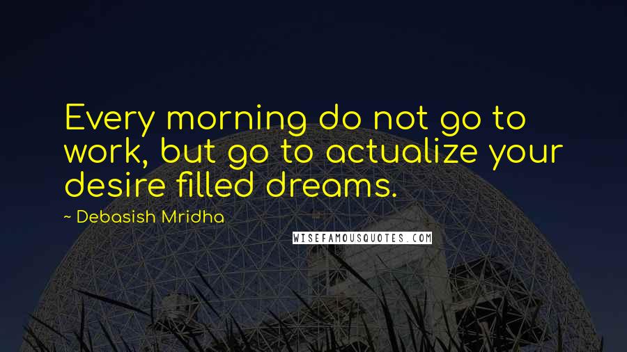 Debasish Mridha Quotes: Every morning do not go to work, but go to actualize your desire filled dreams.