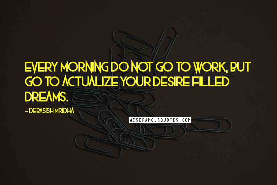 Debasish Mridha Quotes: Every morning do not go to work, but go to actualize your desire filled dreams.