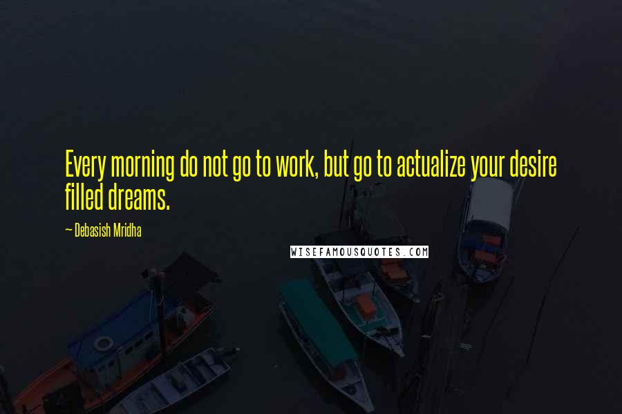Debasish Mridha Quotes: Every morning do not go to work, but go to actualize your desire filled dreams.