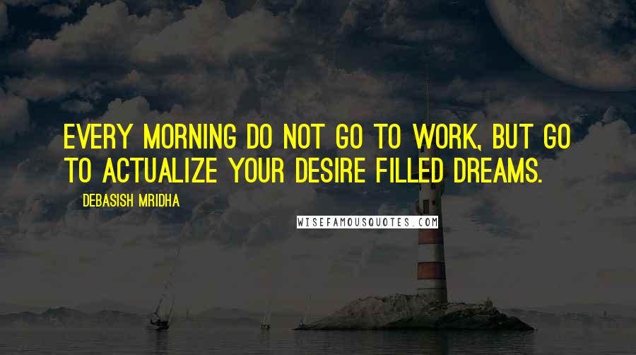 Debasish Mridha Quotes: Every morning do not go to work, but go to actualize your desire filled dreams.