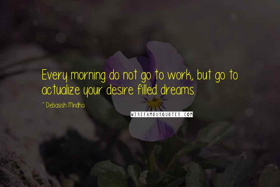 Debasish Mridha Quotes: Every morning do not go to work, but go to actualize your desire filled dreams.