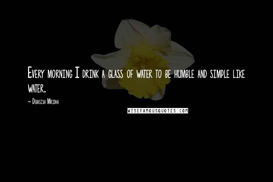 Debasish Mridha Quotes: Every morning I drink a glass of water to be humble and simple like water.