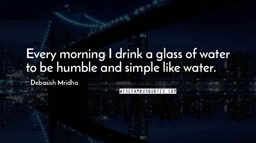 Debasish Mridha Quotes: Every morning I drink a glass of water to be humble and simple like water.