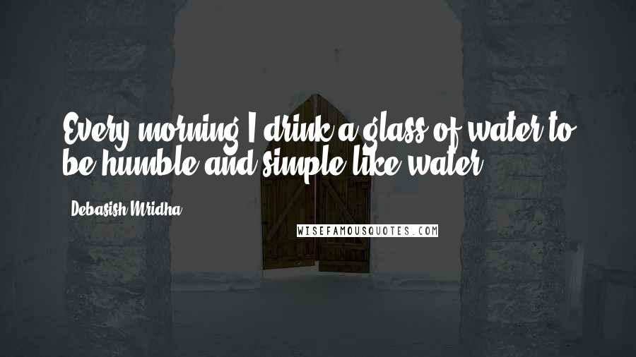 Debasish Mridha Quotes: Every morning I drink a glass of water to be humble and simple like water.