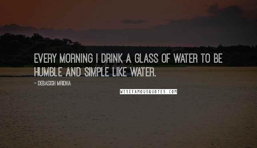 Debasish Mridha Quotes: Every morning I drink a glass of water to be humble and simple like water.