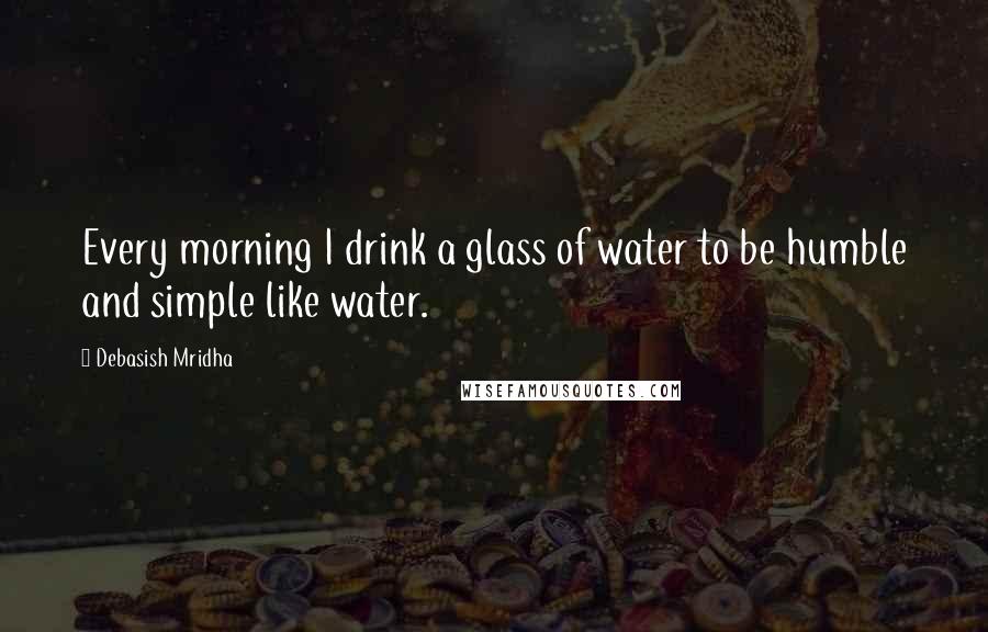 Debasish Mridha Quotes: Every morning I drink a glass of water to be humble and simple like water.