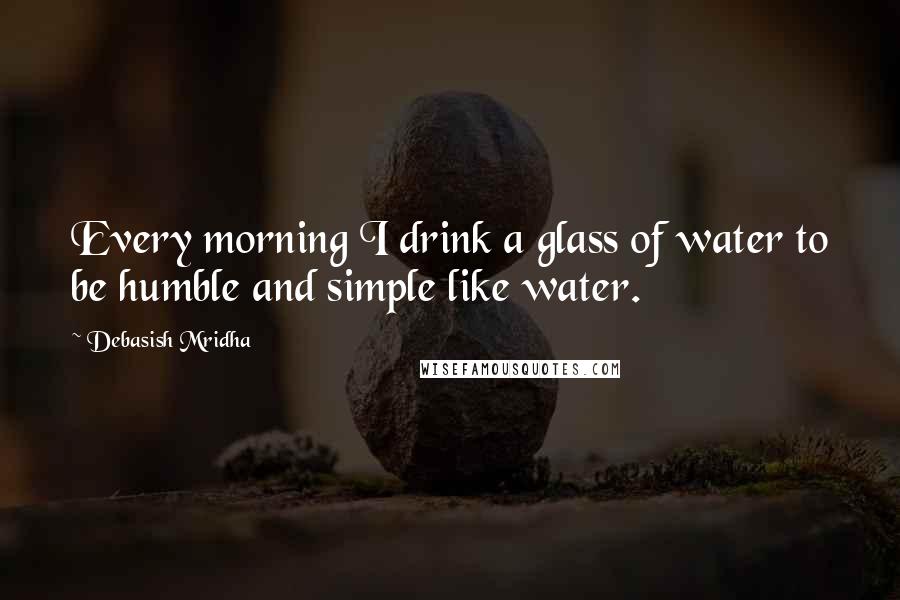 Debasish Mridha Quotes: Every morning I drink a glass of water to be humble and simple like water.