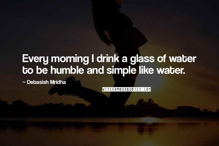 Debasish Mridha Quotes: Every morning I drink a glass of water to be humble and simple like water.