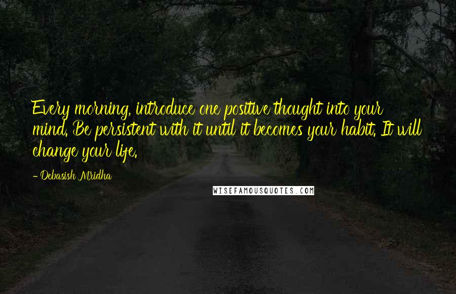 Debasish Mridha Quotes: Every morning, introduce one positive thought into your mind. Be persistent with it until it becomes your habit. It will change your life.