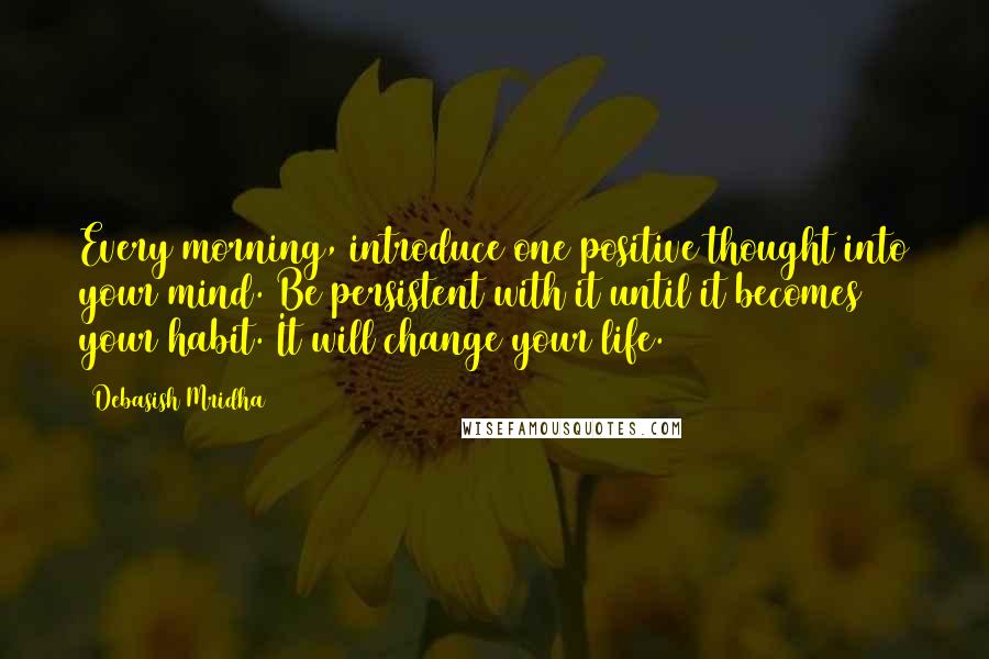 Debasish Mridha Quotes: Every morning, introduce one positive thought into your mind. Be persistent with it until it becomes your habit. It will change your life.