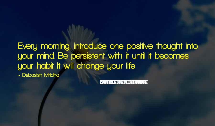 Debasish Mridha Quotes: Every morning, introduce one positive thought into your mind. Be persistent with it until it becomes your habit. It will change your life.