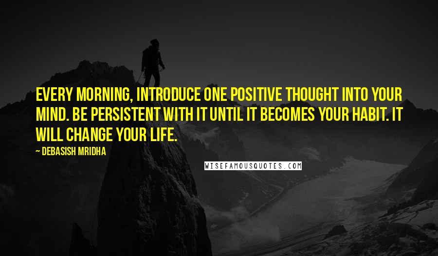 Debasish Mridha Quotes: Every morning, introduce one positive thought into your mind. Be persistent with it until it becomes your habit. It will change your life.