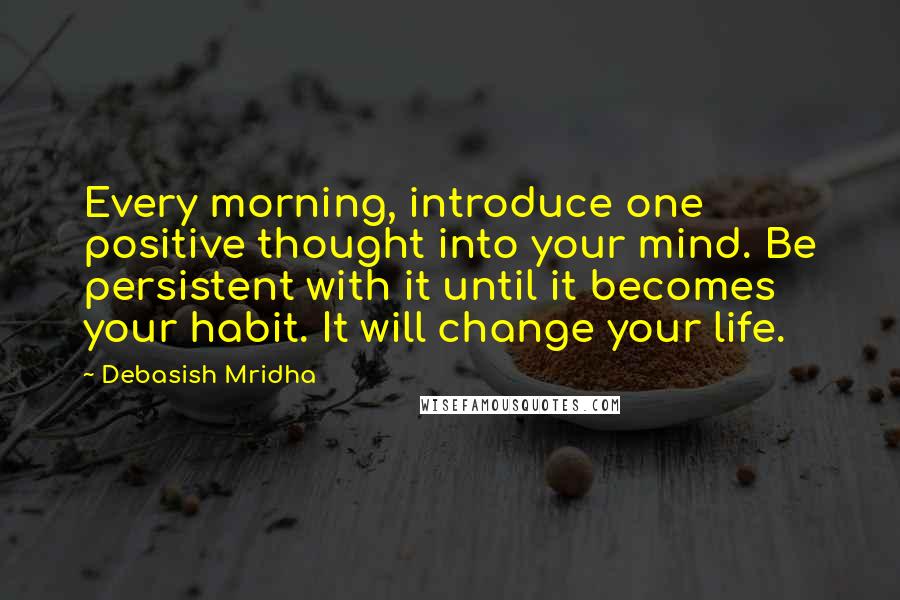 Debasish Mridha Quotes: Every morning, introduce one positive thought into your mind. Be persistent with it until it becomes your habit. It will change your life.