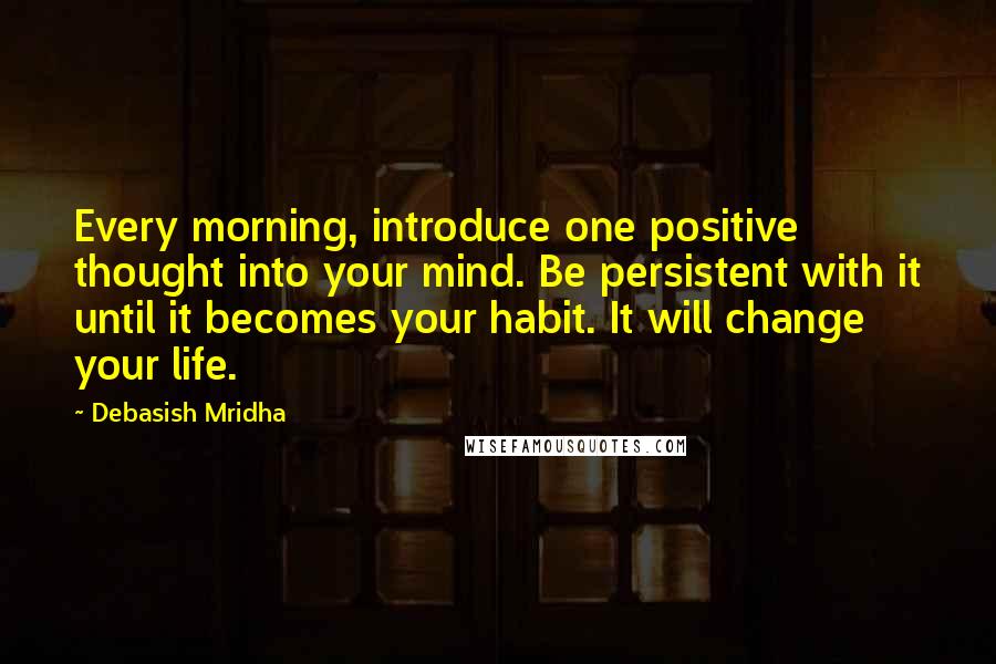 Debasish Mridha Quotes: Every morning, introduce one positive thought into your mind. Be persistent with it until it becomes your habit. It will change your life.